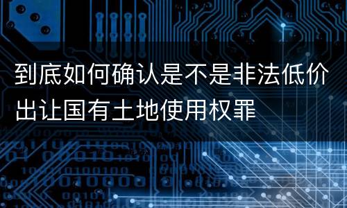 到底如何确认是不是非法低价出让国有土地使用权罪