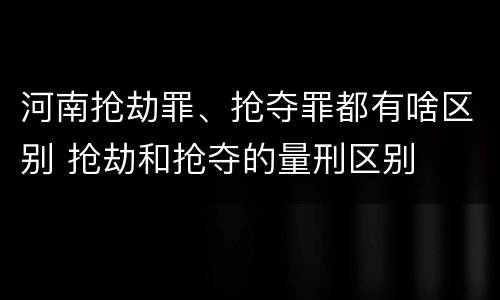河南抢劫罪、抢夺罪都有啥区别 抢劫和抢夺的量刑区别
