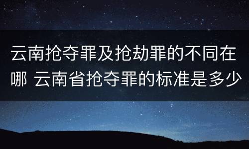 云南抢夺罪及抢劫罪的不同在哪 云南省抢夺罪的标准是多少?