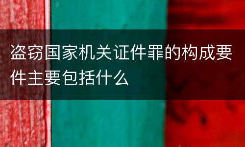 盗窃国家机关证件罪的构成要件主要包括什么