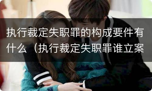执行裁定失职罪的构成要件有什么（执行裁定失职罪谁立案）