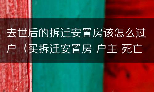去世后的拆迁安置房该怎么过户（买拆迁安置房 户主 死亡）