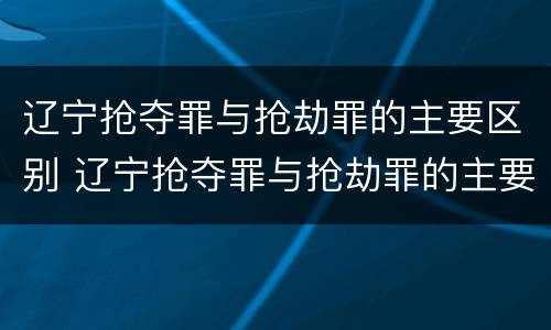 辽宁抢夺罪与抢劫罪的主要区别 辽宁抢夺罪与抢劫罪的主要区别是什么