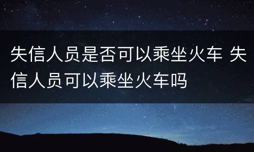 失信人员是否可以乘坐火车 失信人员可以乘坐火车吗