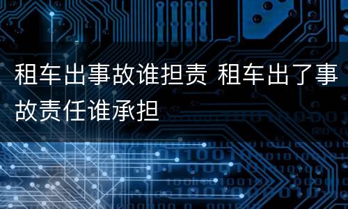 租车出事故谁担责 租车出了事故责任谁承担