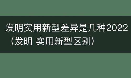 发明实用新型差异是几种2022（发明 实用新型区别）