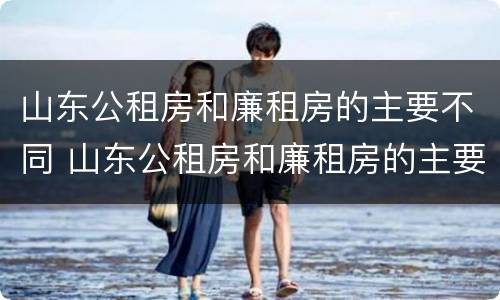山东公租房和廉租房的主要不同 山东公租房和廉租房的主要不同在哪