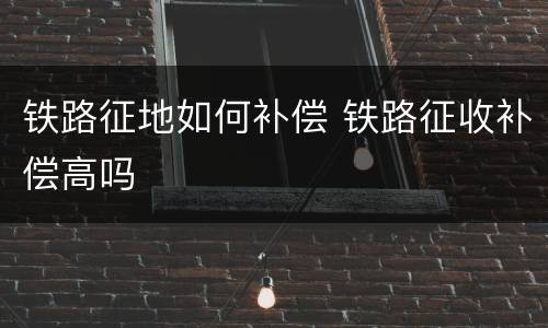 铁路征地如何补偿 铁路征收补偿高吗