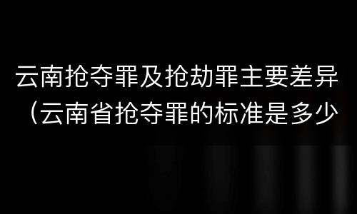 云南抢夺罪及抢劫罪主要差异（云南省抢夺罪的标准是多少?）