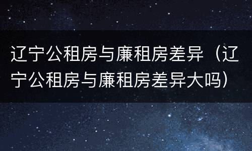 辽宁公租房与廉租房差异（辽宁公租房与廉租房差异大吗）