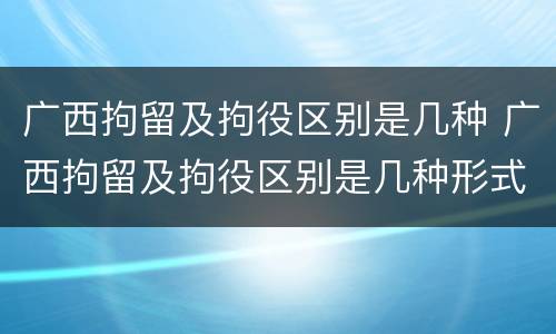 广西拘留及拘役区别是几种 广西拘留及拘役区别是几种形式
