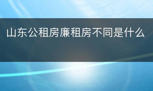 山东公租房廉租房不同是什么