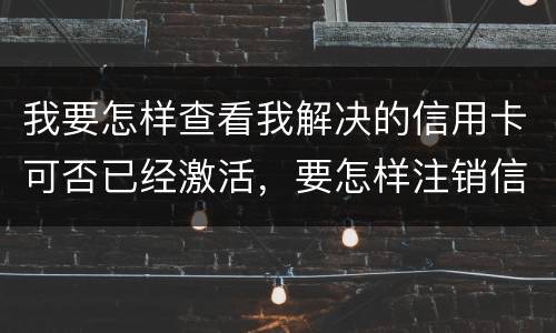 我要怎样查看我解决的信用卡可否已经激活，要怎样注销信用卡。现在卡片找不到了