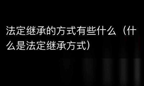 法定继承的方式有些什么（什么是法定继承方式）