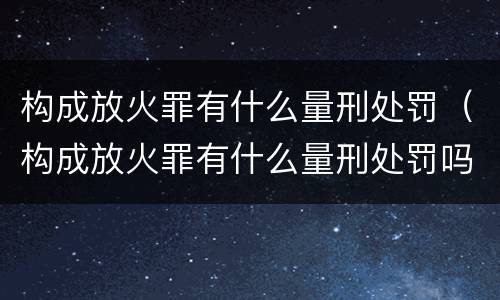 构成放火罪有什么量刑处罚（构成放火罪有什么量刑处罚吗）