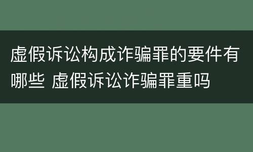 虚假诉讼构成诈骗罪的要件有哪些 虚假诉讼诈骗罪重吗