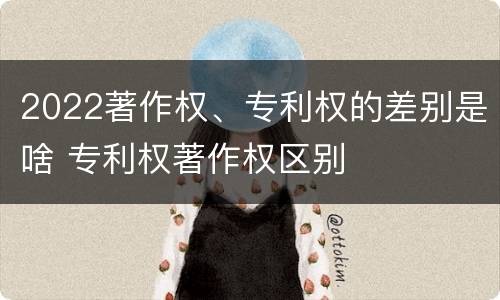 2022著作权、专利权的差别是啥 专利权著作权区别