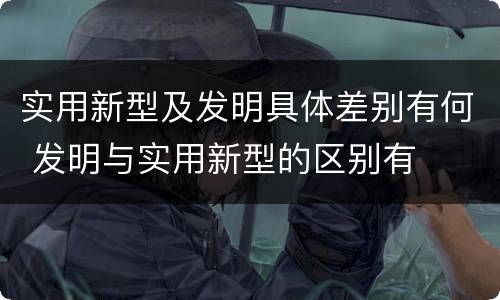 实用新型及发明具体差别有何 发明与实用新型的区别有