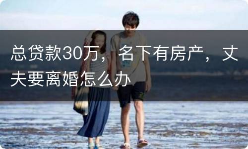 总贷款30万，名下有房产，丈夫要离婚怎么办