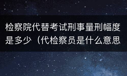 检察院代替考试刑事量刑幅度是多少（代检察员是什么意思）