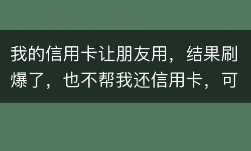我的信用卡让朋友用，结果刷爆了，也不帮我还信用卡，可否告她