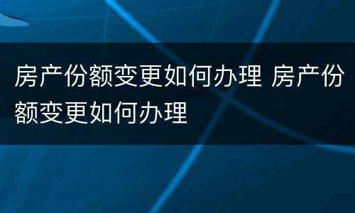 房产份额变更如何办理 房产份额变更如何办理