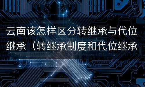 云南该怎样区分转继承与代位继承（转继承制度和代位继承制度可以互相取代吗）