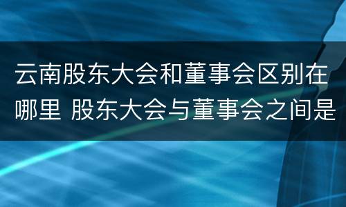 云南股东大会和董事会区别在哪里 股东大会与董事会之间是什么关系