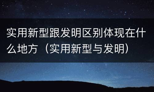 实用新型跟发明区别体现在什么地方（实用新型与发明）