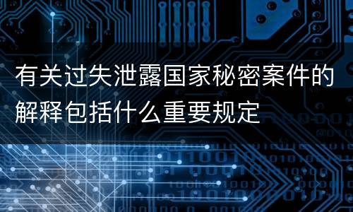 有关过失泄露国家秘密案件的解释包括什么重要规定