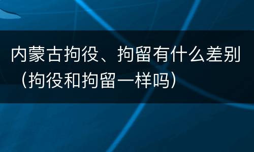 内蒙古拘役、拘留有什么差别（拘役和拘留一样吗）