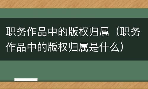 职务作品中的版权归属（职务作品中的版权归属是什么）