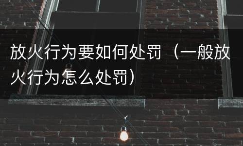 放火行为要如何处罚（一般放火行为怎么处罚）