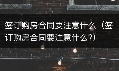 签订购房合同要注意什么（签订购房合同要注意什么?）