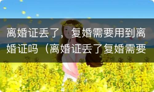 离婚证丢了，复婚需要用到离婚证吗（离婚证丢了复婚需要什么证件需要什么手续）