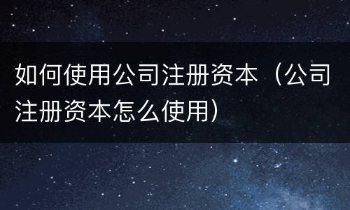 如何使用公司注册资本（公司注册资本怎么使用）