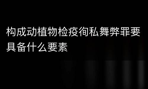 构成动植物检疫徇私舞弊罪要具备什么要素