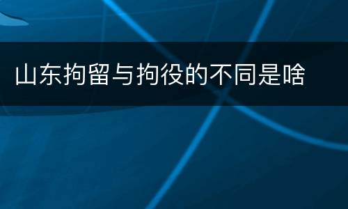 山东拘留与拘役的不同是啥