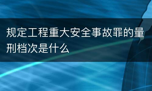 规定工程重大安全事故罪的量刑档次是什么