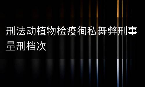 刑法动植物检疫徇私舞弊刑事量刑档次