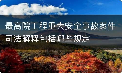 最高院工程重大安全事故案件司法解释包括哪些规定