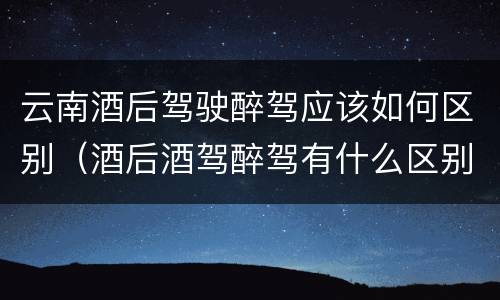 云南酒后驾驶醉驾应该如何区别（酒后酒驾醉驾有什么区别）