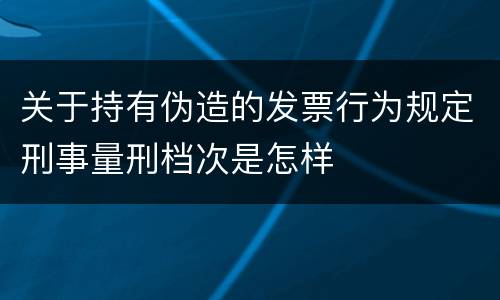 关于持有伪造的发票行为规定刑事量刑档次是怎样
