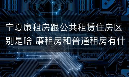 宁夏廉租房跟公共租赁住房区别是啥 廉租房和普通租房有什么区别