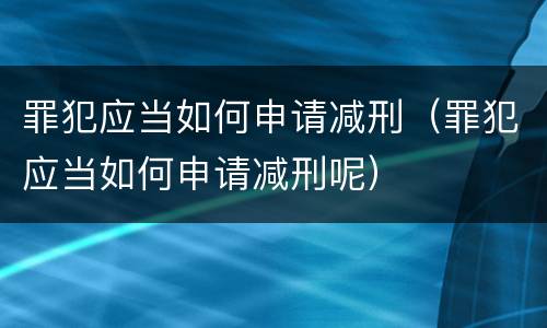 罪犯应当如何申请减刑（罪犯应当如何申请减刑呢）