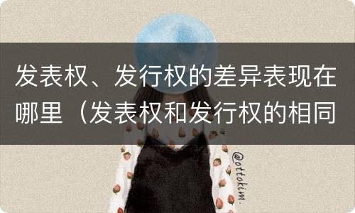 发表权、发行权的差异表现在哪里（发表权和发行权的相同点）