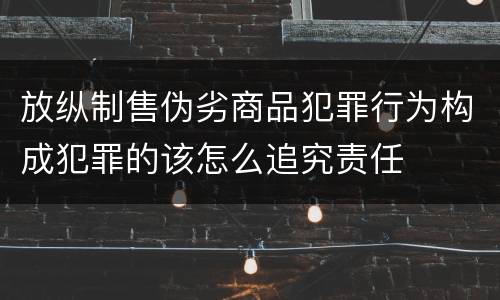 放纵制售伪劣商品犯罪行为构成犯罪的该怎么追究责任