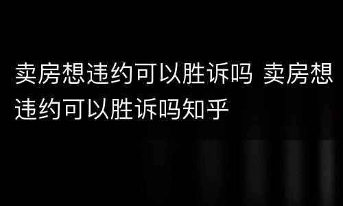 卖房想违约可以胜诉吗 卖房想违约可以胜诉吗知乎