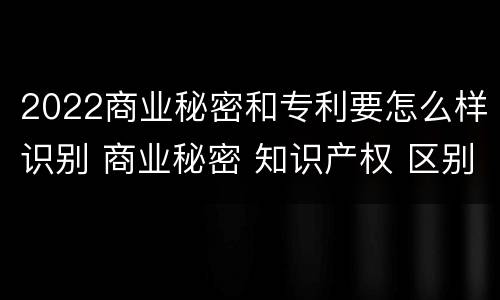 2022商业秘密和专利要怎么样识别 商业秘密 知识产权 区别