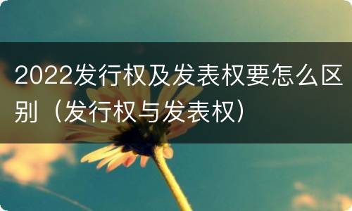 2022发行权及发表权要怎么区别（发行权与发表权）